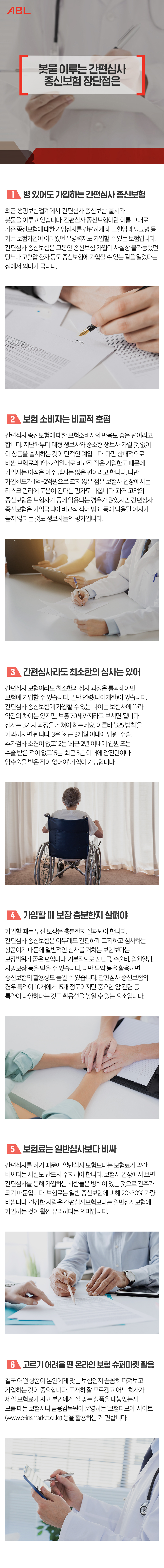 제목:봇물 이루는 간편심사 종신보험 장단점은
1. 병 있어도 가입하는 간편심사 종신보험
최근 생명보험업계에서 ‘간편심사 종신보험’ 출시가 봇물을 이루고 있습니다. 간편심사 종신보험이란 이름 그대로 기존 종신보험에 대한 가입심사를 간편하게 해 고혈압과 당뇨병 등 기존 보험가입이 어려웠던 유병력자도 가입할 수 있는 보험입니다. 간편심사 종신보험은 그동안 종신보험 가입이 사실상 불가능했던 당뇨나 고혈압 환자 등도 종신보험에 가입할 수 있는 길을 열었다는 점에서 의미가 큽니다.
2.보험 소비자는 비교적 호평
간편심사 종신보험에 대한 보험소비자의 반응도 좋은 편이라고 합니다. 지난해부터 대형 생보사와 중소형 생보사 가릴 것 없이 이 상품을 출시하는 것이 단적인 예입니다. 다만 상대적으로 비싼 보험료와 1억~2억원대로 비교적 작은 가입한도 때문에 가입자는 아직은 아주 많지는 않은 편이라고 합니다. 다만 가입한도가 1억~2억원으로 크지 않은 점은 보험사 입장에서는 리스크 관리에 도움이 된다는 평가도 나옵니다. 과거 고액의 종신보험은 보험사기 등에 악용되는 경우가 많았지만 간편심사 종신보험은 가입금액이 비교적 적어 범죄 등에 악용될 여지가 높지 않다는 것도 생보사들의 평가입니다.
3.간편심사라도 최소한의 심사는 있어
간편심사 보험이라도 최소한의 심사 과정은 통과해야만 보험에 가입할 수 있습니다. 일단 연령(나이제한)이 있습니다. 간편심사 종신보험에 가입할 수 있는 나이는 보험사에 따라 약간의 차이는 있지만, 보통 70세까지라고 보시면 됩니다. 심사는 3가지 과정을 거쳐야 하는데요. 이른바 ‘325 법칙’을 기억하시면 됩니다. 3은 ‘최근 3개월 이내에 입원, 수술, 추가검사 소견이 없고’ 2는 ‘최근 2년 이내에 입원 또는 수술 받은 적이 없고’ 5는 ‘최근 5년 이내에 암진단이나 암수술을 받은 적이 없어야’ 가입이 가능합니다.
4.가입할 때 보장 충분한지 살펴야
가입할 때는 우선 보장은 충분한지 살펴봐야 합니다. 간편심사 종신보험은 아무래도 간편하게 고지하고 심사하는 상품이기 때문에 일반적인 심사를 거치는 보험보다는 보장범위가 좁은 편입니다. 기본적으로 진단금, 수술비, 입원일당, 사망보장 등을 받을 수 있습니다. 다만 특약 등을 활용하면 종신보험의 활용성도 높일 수 있습니다. 간편심사 종신보험의 경우 특약이 10개에서 15개 정도이지만 중요한 암 관련 등 특약이 다양하다는 것도 활용성을 높일 수 있는 요소입니다
5.보험료는 일반심사보다 비싸
간편심사를 하기 때문에 일반심사 보험보다는 보험료가 약간 비싸다는 사실도 반드시 주지해야 합니다. 보험사 입장에서 보면 간편심사를 통해 가입하는 사람들은 병력이 있는 것으로 간주가 되기 때문입니다. 보험료는 일반 종신보험에 비해 20~30% 가량 비쌉니다. 건강한 사람은 간편심사보험보다는 일반심사보험에 가입하는 것이 훨씬 유리하다는 의미입니다.
6.고르기 어려울 땐 온라인 보험 슈퍼마켓 활용
결국 어떤 상품이 본인에게 맞는 보험인지 꼼꼼히 따져보고 가입하는 것이 중요합니다. 도저히 잘 모르겠고 어느 회사가 제일 보험료가 싸고 본인에게 잘 맞는 상품을 내놓았는지 모를 때는 보험사나 금융감독원이 운영하는 ‘보험다모아’ 사이트(www.e-insmarket.or.kr) 등을 활용하는 게 편합니다.
