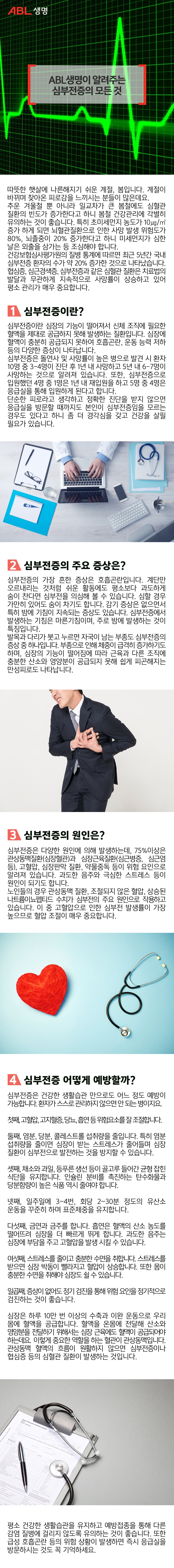 ABL생명이 알려주는 심부전증의 모든 것

따뜻한 햇살에 나른해지기 쉬운 계절, 봄입니다. 
계절이 바뀌며 찾아온 피로감을 느끼시는 분들이 많은데요. 

추운 겨울철 뿐 아니라 일교차가 큰 봄철에도 심혈관 질환의 빈도가 증가한다고 하니 
봄철 건강관리에 각별히 유의하는 것이 좋습니다. 
특히 초미세먼지 농도가 10㎍/㎥ 증가 하게 되면 
뇌혈관질환으로 인한 사망 발생 위험도가 80%, 뇌졸중이 20% 증가한다고 하니
미세먼지가 심한 날은 외출을 삼가는 등 조심해야 합니다. 

건강보험심사평가원의 질병 통계에 따르면 
최근 5년간 국내 심부전증 환자의 수가 약 20% 증가한 것으로 나타났습니다. 
협심증, 심근경색증, 심부전증과 같은 심혈관 질환은 치료법의 발달과 무관하게 
지속적으로 사망률이 상승하고 있어 평소 관리가 매우 중요합니다. 

오늘은 심장질환의 종착지로도 불리는 심부전증에 대해 알아보겠습니다.


1. 심부전증이란?

심부전증이란 심장의 기능이 떨어져서 신체 조직에 필요한 혈액을 
제대로 공급하지 못해 발생하는 질환입니다. 
심장에 혈액이 충분히 공급되지 못하여 호흡곤란, 운동 능력 저하 등의 
다양한 증상이 나타납니다.

심부전증은 돌연사 및 사망률이 높은 병으로 
발견 시 환자 10명 중 3-4명이 진단 후 1년 내 사망하고 
5년 내 6-7명이 사망하는 것으로 알려져 있습니다. 
또한, 심부전증으로 입원했던 4명 중 1명은 1년 내 재입원을 하고 
5명 중 4명은 응급실을 통해 입원하게 된다고 합니다.  

단순한 피로라고 생각하고 정확한 진단을 받지 않으면 
응급실을 방문할 때까지도 본인이 심부전증임을 모르는 경우도 있다고 하니 
좀 더 경각심을 갖고 건강을 살필 필요가 있습니다. 


2. 심부전증의 주요 증상은? 

심부전증의 가장 흔한 증상은 호흡곤란입니다. 
계단만 오르내리는 것처럼 쉬운 활동에도 
평소보다 과도하게 숨이 찬다면 심부전증을 의심해 볼 수 있습니다. 
심할 경우 가만히 있어도 숨이 차기도 합니다. 

감기 증상은 없으면서 특히 밤에 기침이 지속되는 증상도 있습니다. 
심부전증에서 발생하는 기침은 마른기침이며, 
주로 밤에 발생하는 것이 특징입니다. 

발목과 다리가 붓고 누르면 자국이 남는 부종도 심부전증의 증상 중 하나입니다. 
부종으로 인해 체중이 급격히 증가하기도 하며, 심장의 기능이 떨어짐에 따라 
근육과 다른 조직에 충분한 산소와 영양분이 공급되지 못해 
쉽게 피곤해지는 만성피로도 나타납니다. 



3. 심부전증의 원인은?

심부전증은 다양한 원인에 의해 발생하는데, 
75%이상은 관상동맥질환(심장혈관)과 심장근육질환(심근병증, 심근염 등), 고혈압, 심장판막 질환, 약물중독 등이 위험 요인으로 알려져 있습니다. 
과도한 음주와 극심한 스트레스 등이 원인이 되기도 합니다. 

노인들의 경우 관상동맥 질환, 조절되지 않은 혈압, 상승된 나트륨이뇨펩티드 수치가 
심부전의 주요 원인으로 작용하고 있습니다. 
이 중 고혈압으로 인한 심부전 발생률이 가장 높으므로 혈압 조절이 매우 중요합니다. 

4. 심부전증 어떻게 예방할까?
 
심부전증은 건강한 생활습관 만으로도 어느 정도 예방이 가능합니다.
환자가 스스로 관리하지 않으면 안 되는 병이지요.  

첫째, 고혈압, 고지혈증, 당뇨, 흡연 등 위험요소를 잘 조절합니다.
둘째, 염분, 당분, 콜레스트롤 섭취량을 줄입니다. 
     특히 염분 섭취량을 줄이면 심장이 받는 스트레스가 줄어들며 
     심장 질환이 심부전으로 발전하는 것을 방지할 수 있습니다. 
셋째, 채소와 과일, 등푸른 생선 등이 골고루 들어간 균형 잡힌 식단을 유지합니다. 
    인슐린 분비를 촉진하는 탄수화물과 당분함량이 높은 식품 역시 줄여야 합니다. 
넷째, 일주일에 3~4번, 회당 2~30분 정도의 유산소 운동을 꾸준히 하며 표준체중을 유지합니다. 
다섯째, 금연과 금주를 합니다. 
       흡연은 혈액의 산소 농도를 떨어뜨려 심장을 더 빠르게 뛰게 합니다. 
       과도한 음주는 심장에 부담을 주고 고혈압을 발생 시킬 수 있습니다. 
여섯째, 스트레스를 줄이고 충분한 수면을 취합니다.
       스트레스를 받으면 심장 박동이 빨라지고 혈압이 상승합니다. 
       또한 몸이 충분한 수면을 취해야 심장도 쉴 수 있습니다. 
일곱째, 증상이 없어도 정기 검진을 통해 위험 요인을 정기적으로 검진하는 것이 좋습니다. 

심장은 하루 10만 번 이상의 수축과 이완 운동으로 우리 몸에 혈액을 공급합니다. 
혈액을 온몸에 전달해 산소와 영양분을 전달하기 위해서는 
심장 근육에도 혈액이 공급되어야 하는데요. 
이렇게 중요한 역할을 하는 혈관이 관상동맥입니다. 
관상동맥 혈액의 흐름이 원활하지 않으면 
심부전증이나 협심증 등의 심혈관 질환이 발생하는 것입니다. 

평소 건강한 생활습관을 유지하고 예방접종을 통해 다른 감염 질병에 걸리지 않도록 유의하는 것이 좋습니다. 또한 급성 호흡곤란 등의 위험 상황이 발생하면 즉시 응급실을 방문하시는 것도 꼭 기억하세요. 

