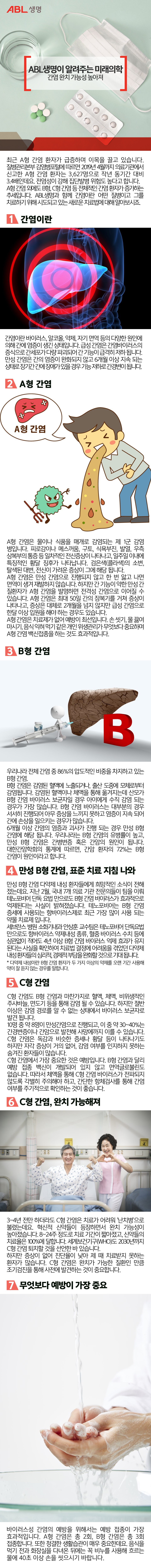 ABL생명, ABL생명이 알려주는 미래의학, 간염 완치 가능성 높아져, 녹색 테이블 위에 물이 들어있는 물컵과 각종 알약, 일회용 마스크가 놓여있는 이미지,
최근 A형 간염 환자가 급증하며 이목을 끌고 있습니다. 
질병관리본부 감염병포털에 따르면 2019년 4월까지 의료기관에서 신고한 A형 간염 환자는 3,627명으로 작년 동기간 대비 3.4배인데요. 전염성이 강해 집단발병 위험도 높다고 합니다. 
A형 간염 외에도 B형, C형 간염 등 전체적인 간염 환자가 증가하는 추세입니다. 
ABL생명과 함께 간염이란 어떤 질병이고 그를 치료하기 위해 시도되고 있는 
새로운 치료법에 대해 알아보시죠. 
1. 간염이란?, 투명한 형태의 내부 장기 모습 사이로 간이 부각되어 있는 이미지,
간염이란 바이러스, 알코올, 약제, 자기 면역 등의 다양한 원인에 의해 간에 염증이 생긴 상태입니다. 급성 간염은 간염바이러스의 증식으로 간세포가 다량 파괴되어 간 기능이 급격히 저하 됩니다. 만성 간염은 간의 염증이 완화되지 않고 6개월 이상 지속 되는 상태로 장기간 간에 장애가 있을 경우 기능 저하로 간경변이 됩니다. 
2. A형 간염, A형 간염에 걸린 남자가 배를 잡고 고통스러워 하며 토하고 있고 그 옆에 세균이 즐거워하는 일러스트 이미지,
A형 간염은 물이나 식품을 매개로 감염되는 제 1군 감염 병입니다. 
피로감이나 메스꺼움, 구토, 식욕부진, 발열, 우측 상복부의 통증 등 일차적인 전신증상이 나타나고, 일주일 이내에 특징적인 황달 징후가 나타납니다.
검은색(콜라색)의 소변, 탈색된 대변, 전신이 가려운 증상이 그에 해당 됩니다. 
A형 간염은 만성 간염으로 진행되지 않고 한 번 앓고 나면 면역이 생겨 재발하지 않습니다. 
하지만 간 기능이 약한 만성 간 질환자가 A형 간염을 발명하면 전격성 간염으로 이어질 수 있습니다. A형 간염은 최대 50일 간의 잠복기를 거쳐 증상이 나타나고, 
증상은 대체로 2개월을 넘지 않지만 급성 간염으로 한달 이상 입원을 해야 하는 경우도 있습니다. 
A형 간염은 치료제가 없어 예방이 최선입니다. 
손 씻기, 물 끓여 마시기, 음식 익혀 먹기 같은 개인 위생관리가 무엇보다 중요하며 
A형 간염 백신접종을 하는 것도 효과적입니다. 
3. B형 간염, 땅이 갈라진것같이 표현된 간과 빨간색 알파벳 B가 놓여있고 흰색의 사람형태 캐릭터가 주사기로 간에 주사를 놓고 있는 일러스트 이미지,
우리나라 전체 간염 중 86%의 압도적인 비중을 차지하고 있는 B형 간염. 
B형 간염은 감염된 혈액에 노출되거나, 출산 도중에 모체로부터 감염됩니다. 
감염된 혈액이나 체액을 통해 옮겨지는데 산모가 B형 간염 바이러스 보균자일 경우 
아이에게 수직 감염 되는 경우가 가장 많습니다. 
B형 간염 바이러스는 대부분의 경우 서서히 진행되어 아무 증상을 느끼지 못하고 염증이 지속 되어 간에 손상을 일으키는 경우가 많습니다. 
6개월 이상 간염의 염증과 괴사가 진행 되는 경우 만성 B형 간염에 해당 됩니다. 
우리나라는 B형 간염의 유병률이 높고, 만성 B형 간염은 간병변증 혹은 간암의 원인이 됩니다. 
대한간암학회의 통계에 따르면, 간암 환자의 72%는 B형 간염이 원인이라고 합니다. 
4. 만성 B형 간염, 표준 치료 지침 나와
만성 B형 간염 다약제 내성 환자들에게 희망적인 소식이 전해졌는데요. 
지난 2월, 국내 7개 의료 기관 전문의들이 팀을 이뤄 
테노포비어 단독 요법 만으로도 B형 간염 바이러스가 효과적으로 억제된다는 사실이 밝혀졌습니다. 테노포비어는 B형 간염 증세에 사용되는 항바이러스제로 최근 가장 많이 사용 되는 약물 치료제 입니다. 
세브란스 병원 소화기내과 안상훈 교수팀은 
테노포비어 단독요법 만으로도 항바이러스 약제내성 종류, 혈중 바이러스 수치 등에 상관없이 적어도 4년 이상 B형 간염 바이러스 억제 효과가 유지된다는 사실을 확인하여
치료법 결정에 어려움을 겪었던 다약제 내성 환자들의 심리적, 경제적 부담을 완화할 것으로 기대 됩니다. 
* 다약제 내성이란 B형 간염 환자가 두 가지 이상의 약제를 오랜 기간 사용해 약이 잘 듣지 않는 경우를 말합니다. 
5. C형 간염 
C형 간염도 B형 간염과 마찬가지로 혈액, 체액, 비위생적인 주사바늘, 면도기 등을 통해 감염 될 수 있습니다. 하지만 절반 이상은 감염 경로를 알 수 없는 상태에서 바이러스 보균자로 발견 됩니다. 
10명 중 약 8명이 만성간염으로 진행되고, 
이 중 약 30~40%는 간경변증이나 간암으로 발전해 사망에까지 이를 수 있습니다. 
C형 간염은 독감과 비슷한 증세나 황달 등이 나타나기도 하지만 자각 증상이 거의 없어, 
감염 여부를 인지하지 못하는 숨겨진 환자들이 많습니다. 
C형 간염에서 가장 중요한 것은 예방입니다. 
B형 간염과 달리 예방 접종 백신이 개발되어 있지 않고 면역글로불린도 없습니다. 
따라서 체액을 통해 C형 간염 바이러스가 전파되지 않도록 각별히 주의해야 하고, 
간단한 항체검사를 통해 간염 여부를 주기적으로 확인하는 것이 좋습니다. 
6. C형 간염, 완치 가능해져, 병원 침대에 환자복을 입은 할아버지가 앉아서 양팔을 불끈 들고있고 그 옆에 간호사가 손으로 하트를 만들고 함께 웃고있는 이미지,
3~4년 전만 하더라도 C형 간염은 치료가 어려워 
'난치병'으로 불렸는데요. 
혁신적 신약들이 등장하면서 완치 가능성이 높아졌습니다. 
8~24주 정도로 치료 기간이 짧아졌고, 신약들의 치료율은 100%에 달합니다. 
세계보건기구(WHO)도 2030년까지 C형 간염 퇴치할 것을 선언한 바 있습니다. 
하지만 증상이 없어 진단율이 낮아 제 때 치료받지 못하는 환자가 많습니다. 
C형 간염은 완치가 가능한 질환인 만큼 조기검진을 통해 사전에 발견하는 것이 중요합니다. 
7. 무엇보다 예방이 가장 중요, 흐르는 물에 손을 씻고 있는 이미지
바이러스성 간염의 예방을 위해서는 예방 접종이 가장 효과적입니다. 
A형 간염은 총 2회, B형 간염은 총 3회 접종합니다. 
또한 청결한 생활습관이 매우 중요한데요. 
음식을 먹기 전과 화장실을 다녀온 뒤에는 꼭 비누를 사용해 
흐르는 물에 40초 이상 손을 씻으시기 바랍니다. 