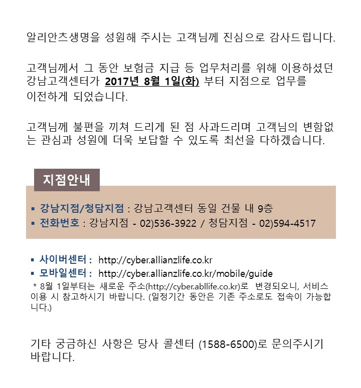 알리안츠생명을 성원해 주시는 고객님께 진심으로 감사드립니다. 고객님께서 그 동안 보험금 직브 등 업무처리를 위해 이용하셨던 강남고객센터가 2017년 8월 1일(화) 부터 지점으로 업무를 이전하게 되었습니다. 고객님께 불편을 끼쳐 드리게 된 점 사과드리며 고객님의 변합없는 관심과 성원에 더욱 보답할 수 있도록 최선을 다하겠습니다. 지점안내 : 강남지점/청담지점 - 강남고객센터 동일 건물 내 9층, 전화번호 - 강남지점 02)536-3992 / 청담지점 - 02)594-4517, 사이버센터 : http://cyber.allianzlife.co.kr, 모바일센터 : http://cyber.allianzlife.co.kr/mobile/guide, * 8월 1일부터는 새로운 주소(http://cyber.abllife.co.kr)로 변경되오니, 서비스이용 시 참고하시기 바랍니다. (일정기간 동안은 기존 주소로도 접속이 가능합니다.), 기타 궁금하신 사항은 당사 콜센터(1588-6500)로 문의주시기 바랍니다.